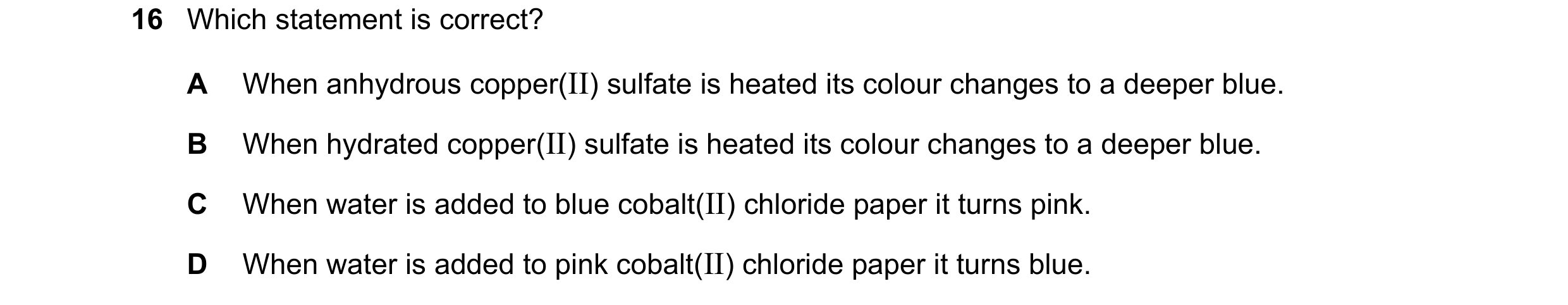 Question 13: Which statement is correct? A When anhydrous copper(II) sulfate is heated its colour changes to a deeper blue. B When hydrated copper(II) s…