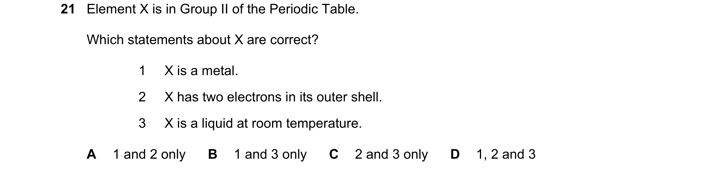 Question 7: Element X is in Group II of the Periodic Table. Which statements about X are correct? 1 X is a metal. 2 X has two electrons in its outer sh…