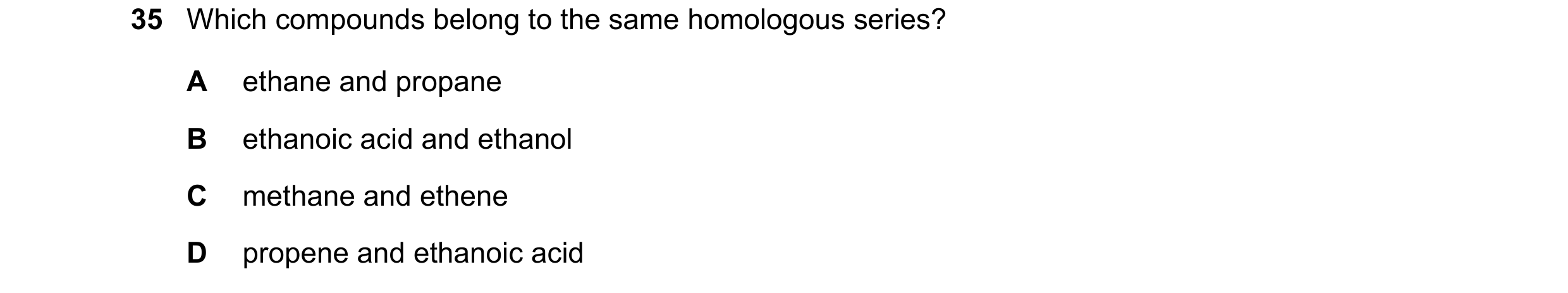 Question 8: Which compounds belong to the same homologous series? A ethane and propane B ethanoic acid and ethanol C methane and ethene D propene and e…