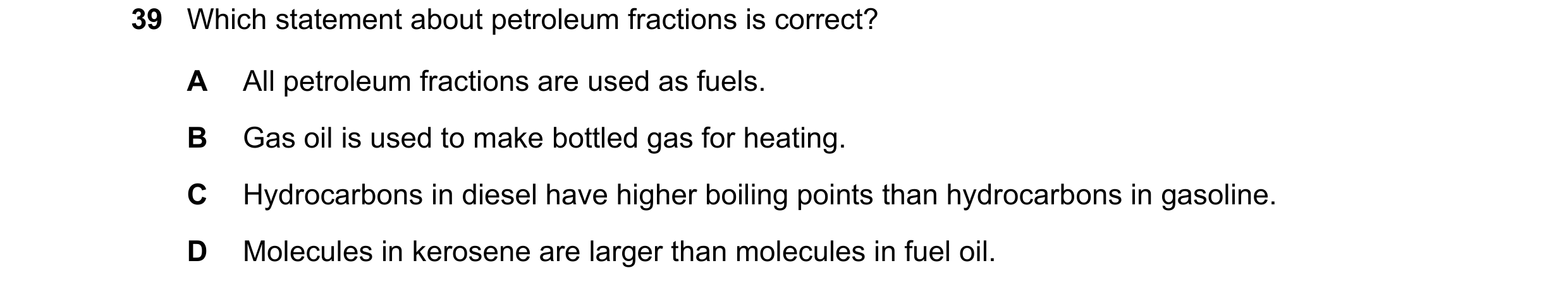 Question 17: Which statement about petroleum fractions is correct? A All petroleum fractions are used as fuels. B Gas oil is used to make bottled gas fo…