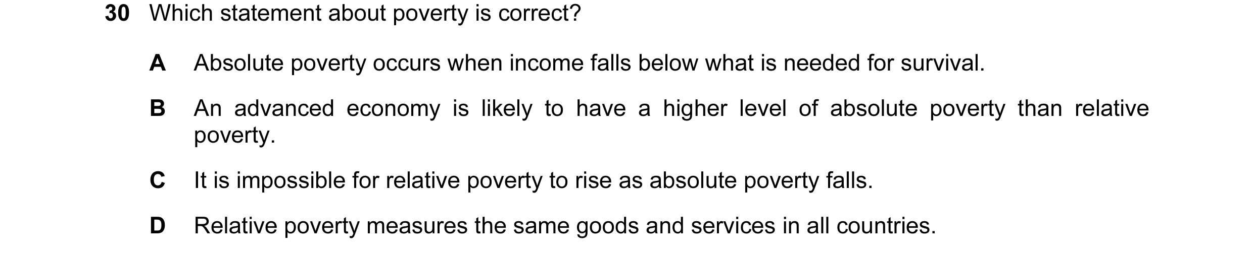 Question 12: Which statement about poverty is correct? A Absolute poverty occurs when income falls below what is needed for survival. B An advanced econ…