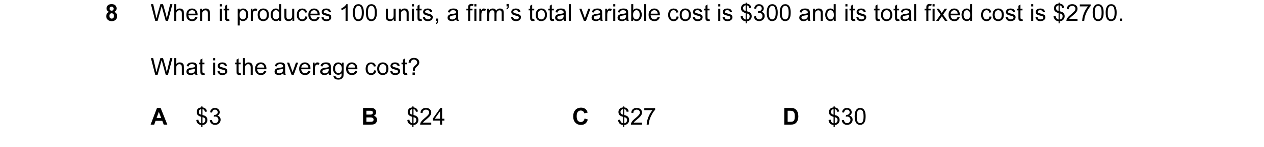 Question 102: When it produces 100 units, a firm’s total variable cost is $300 and its total fixed cost is $2700. What is the average cost? A $3 B $24 C …