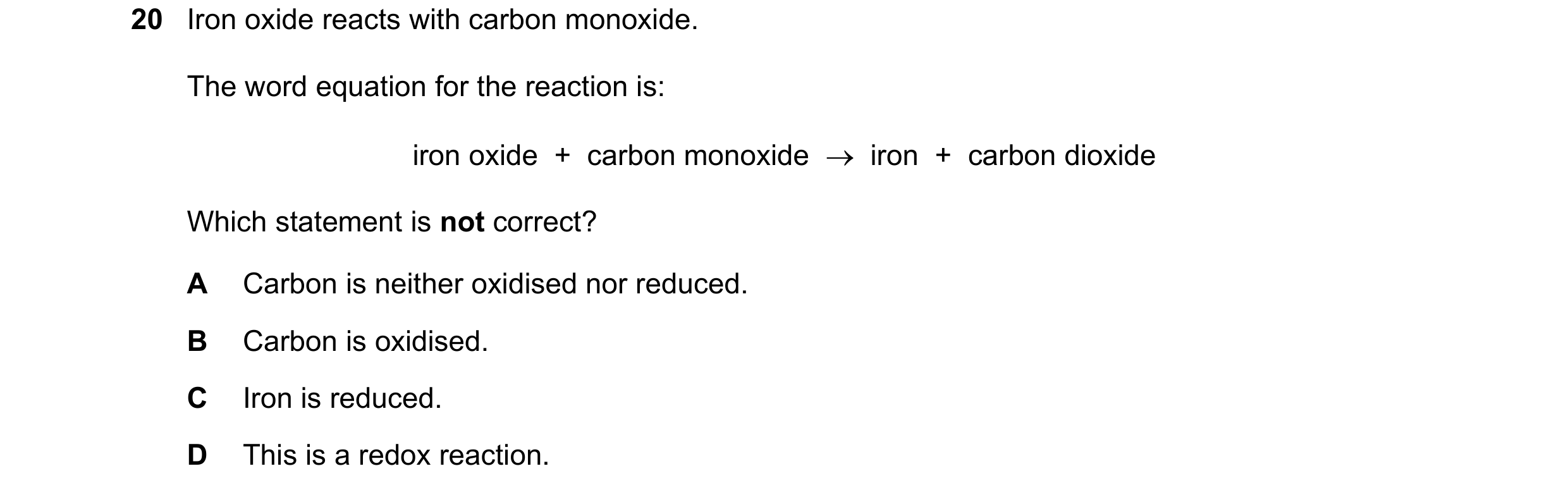 Question 46: Iron oxide reacts with carbon monoxide. The word equation for the reaction is: iron oxide + carbon monoxide → iron + carbon dioxide W…