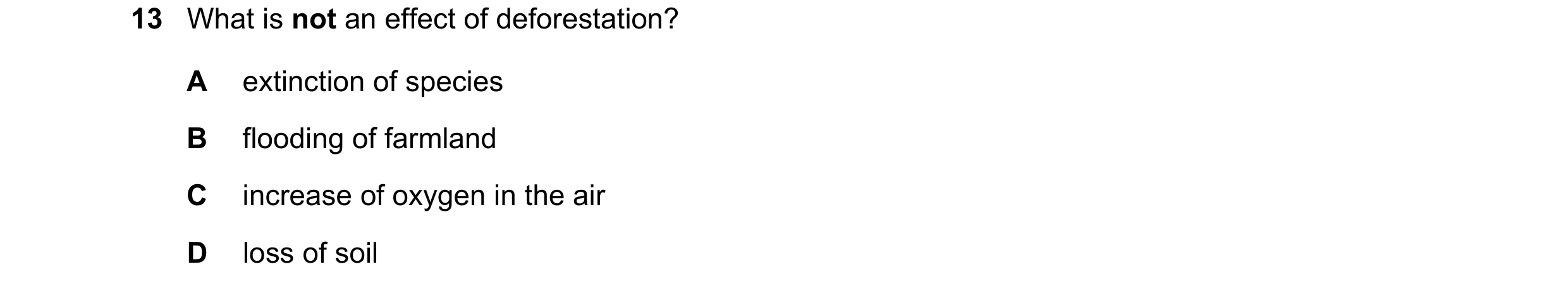 Question 25: What is not an effect of deforestation? A extinction of species B flooding of farmland C increase of oxygen in the air D loss of soil