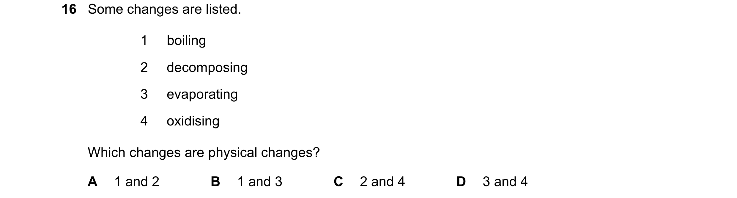 Question 27: Some changes are listed. 1 boiling 2 decomposing 3 evaporating 4 oxidising Which changes are physical changes? A 1 and 2 B 1 and 3 C 2 and …