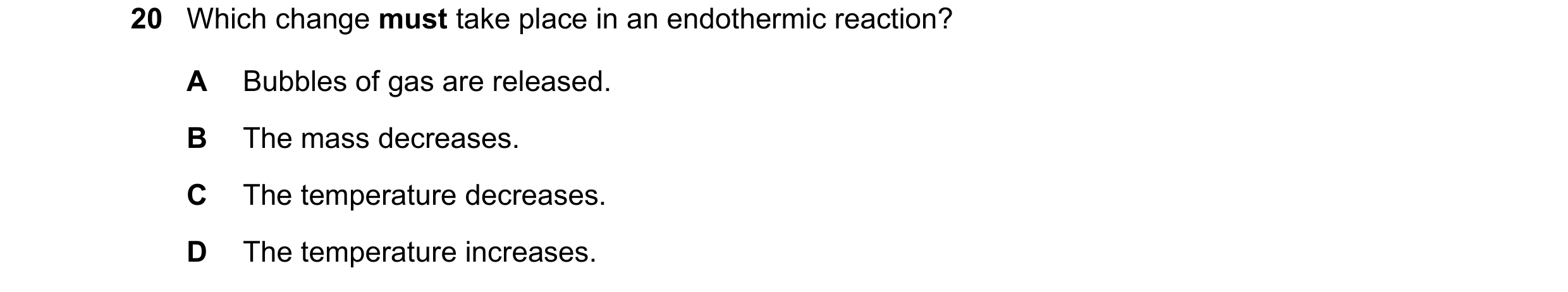 Question 33: Which change must take place in an endothermic reaction? A Bubbles of gas are released. B The mass decreases. C The temperature decreases. …