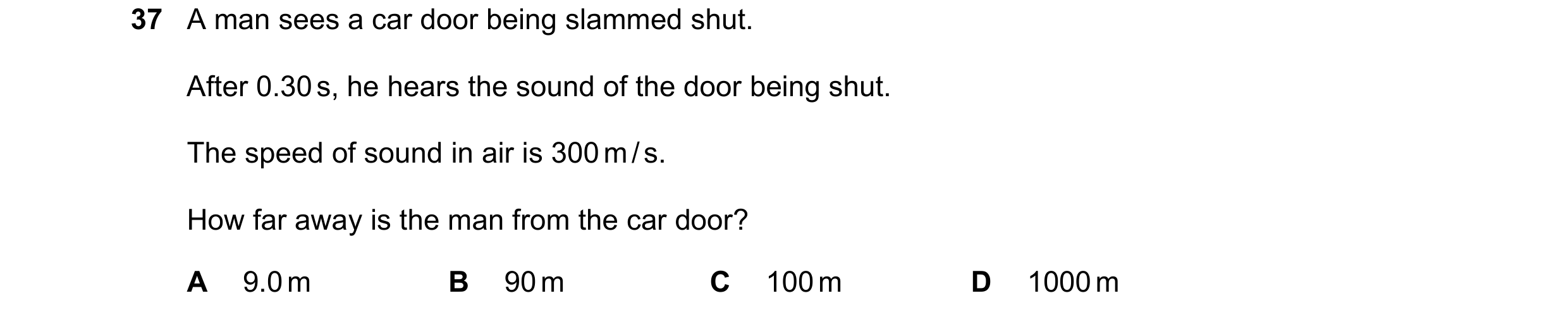 Question 49: A man sees a car door being slammed shut. After 0.30 s, he hears the sound of the door being shut. The speed of sound in air is 300 m / s. …