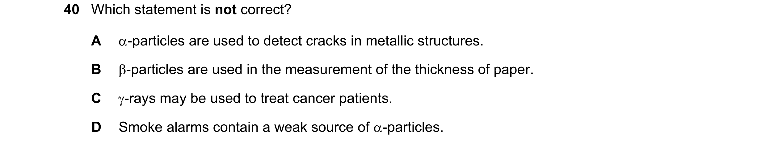 Question 109: Which statement is not correct? A -particles are used to detect cracks in metallic structures. B -particles are used in the measurement o…