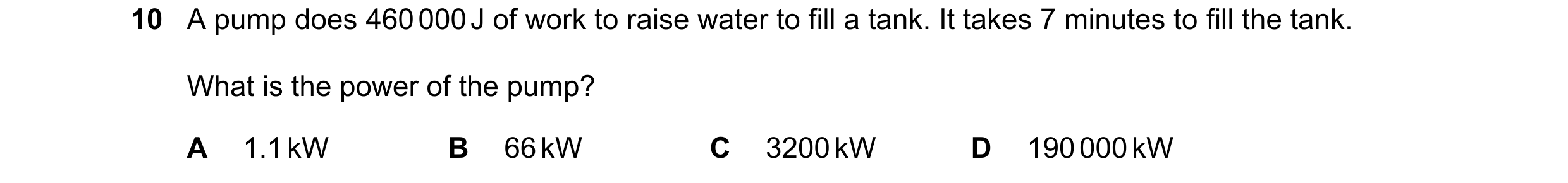 Question 55: A pump does 460 000 J of work to raise water to fill a tank. It takes 7 minutes to fill the tank. What is the power of the pump? A 1.1 kW B…