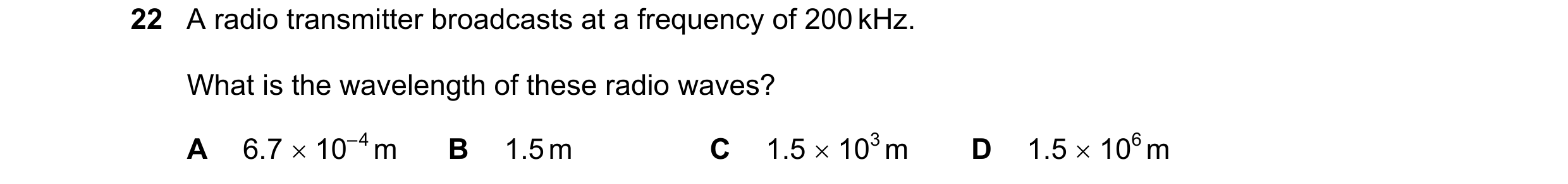 Question 30: A radio transmitter broadcasts at a frequency of 200 kHz. What is the wavelength of these radio waves? A 6.7 10– 4 m B 1.5 m C 1.5 103 …