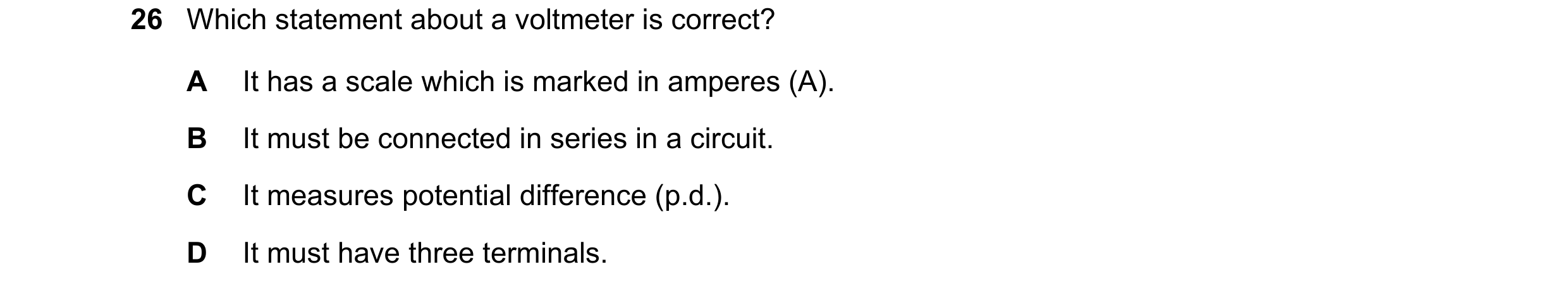 Question 54: Which statement about a voltmeter is correct? A It has a scale which is marked in amperes (A). B It must be connected in series in a circui…