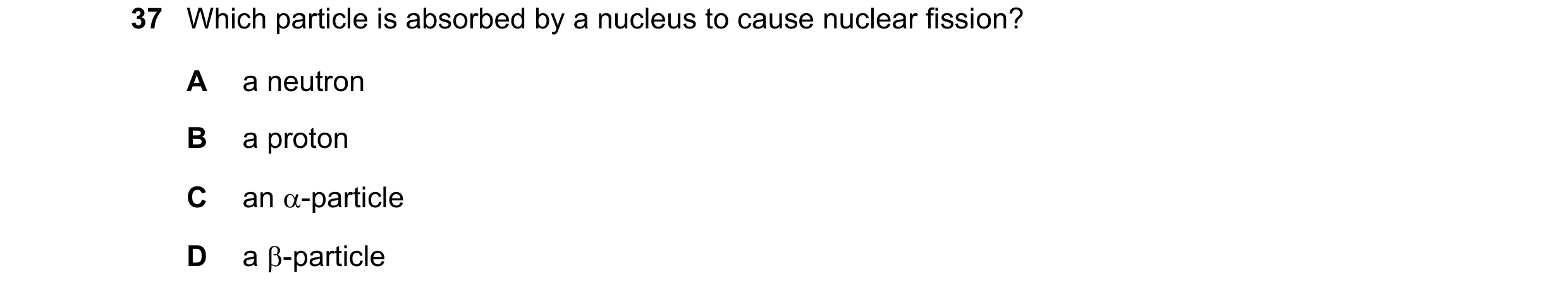 Question 33: Which particle is absorbed by a nucleus to cause nuclear fission? A a neutron B a proton C an -particle D a -particle