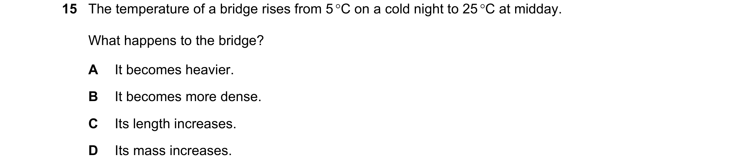 Question 139: The temperature of a bridge rises from 5 °C on a cold night to 25 °C at midday. What happens to the bridge? A It becomes heavier. B It beco…
