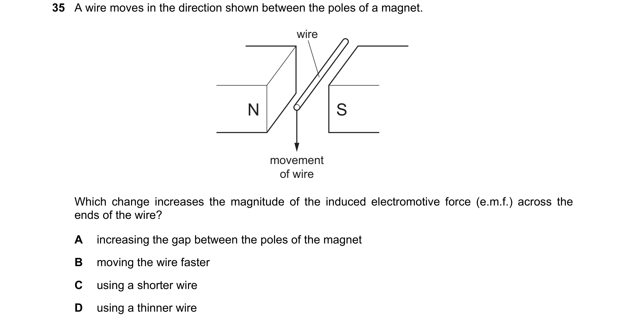 Question 158: A wire moves in the direction shown between the poles of a magnet. wire N S movement of wire Which change increases the magnitude of the in…