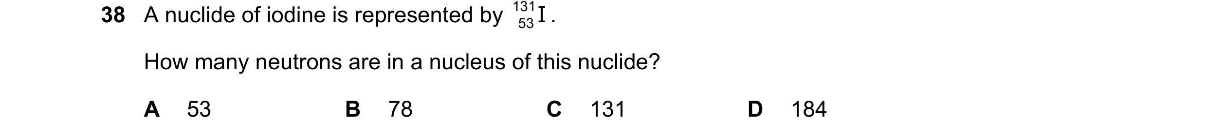 Question 106: A nuclide of iodine is represented by 131 53 . I How many neutrons are in a nucleus of this nuclide? A 53 B 78 C 131 D 184
