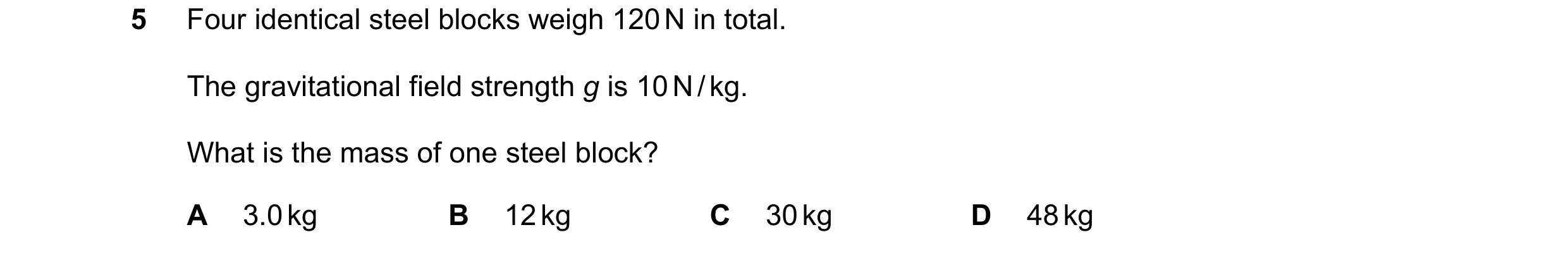 Question 89: Four identical steel blocks weigh 120 N in total. The gravitational field strength g is 10 N / kg. What is the mass of one steel block? A 3…