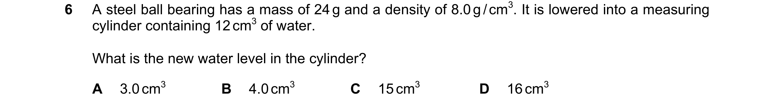 Question 88: A steel ball bearing has a mass of 24 g and a density of 8.0 g / cm3. It is lowered into a measuring cylinder containing 12 cm3 of water. W…