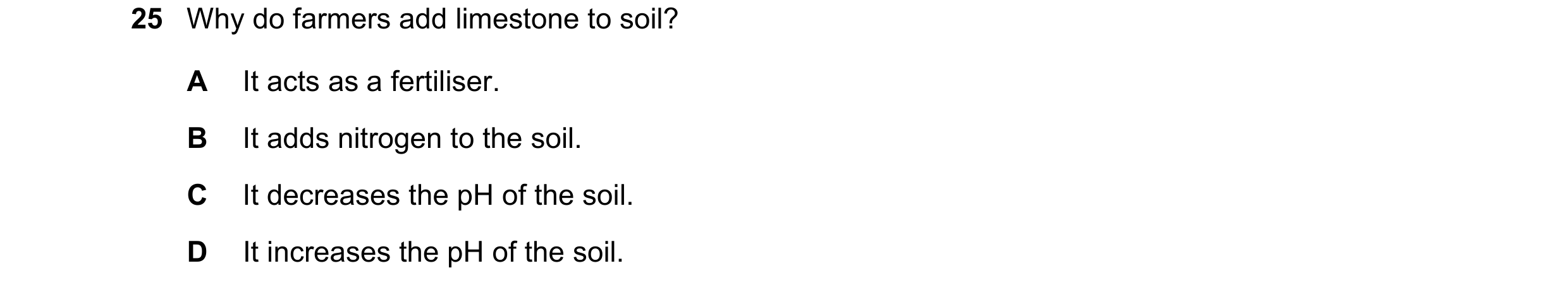 Question 12: Why do farmers add limestone to soil? A It acts as a fertiliser. B It adds nitrogen to the soil. C It decreases the pH of the soil. D It in…