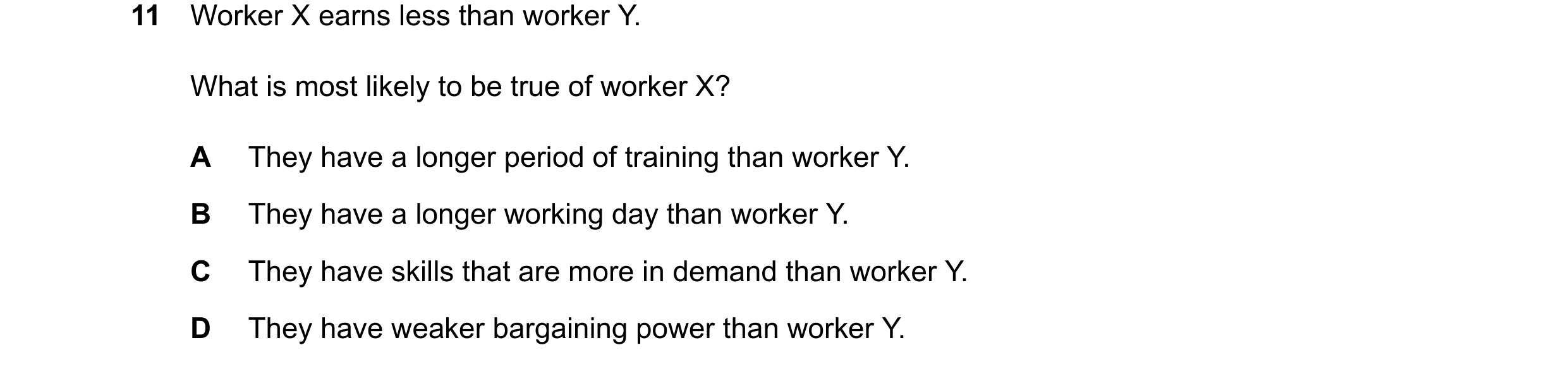 Question 172: Worker X earns less than worker Y. What is most likely to be true of worker X? A They have a longer period of training than worker Y. B The…