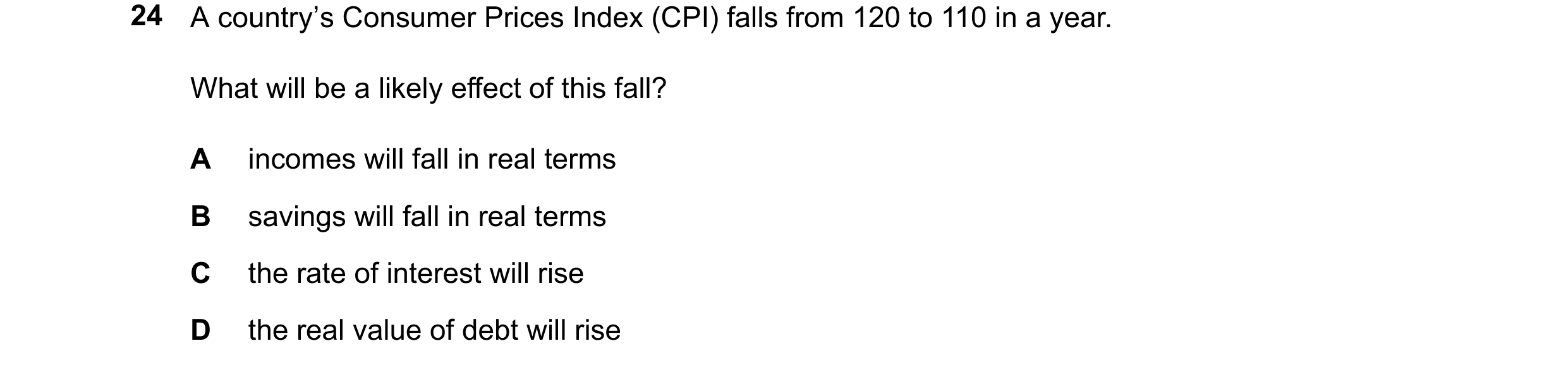 Question 186: A country’s Consumer Prices Index (CPI) falls from 120 to 110 in a year. What will be a likely effect of this fall? A incomes will fall in …