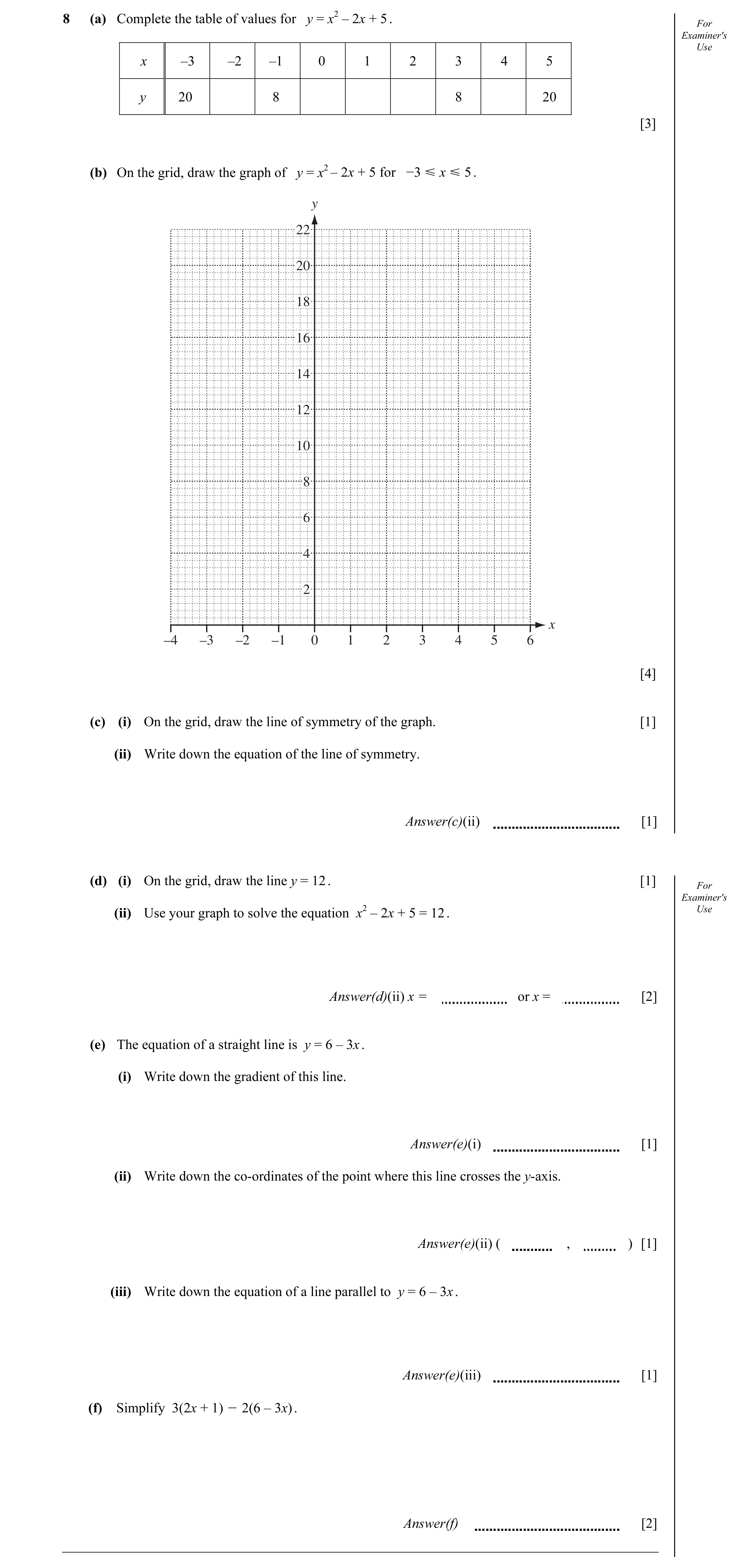 Question 17: (a) Complete the table of values for y = x2 – 2x + 5 . For Examiner's Use x –3 –2 –1 0 1 2 3 4 5 y 20 8 8 20 [3] (b) On the grid, draw the …