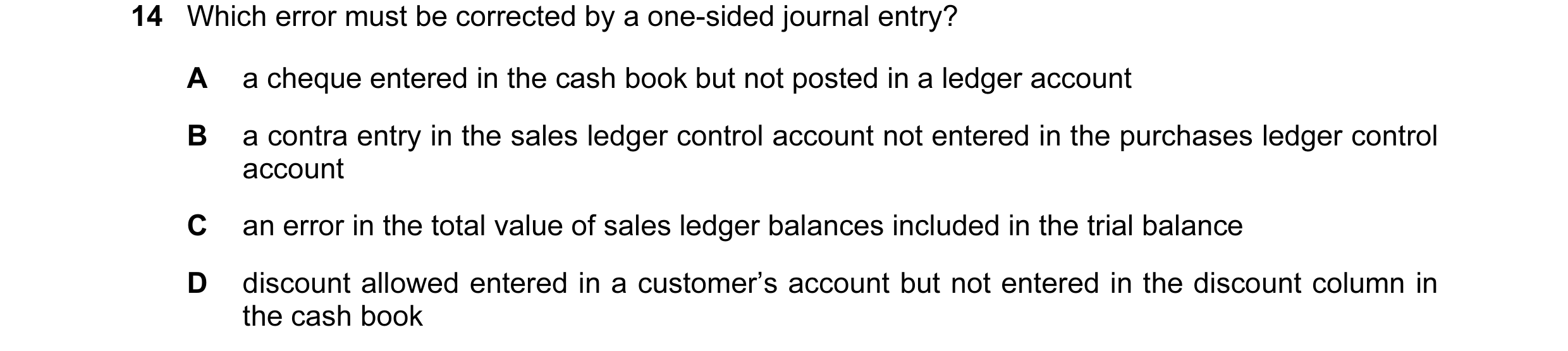 Question 87: Which error must be corrected by a one-sided journal entry? A a cheque entered in the cash book but not posted in a ledger account B a cont…