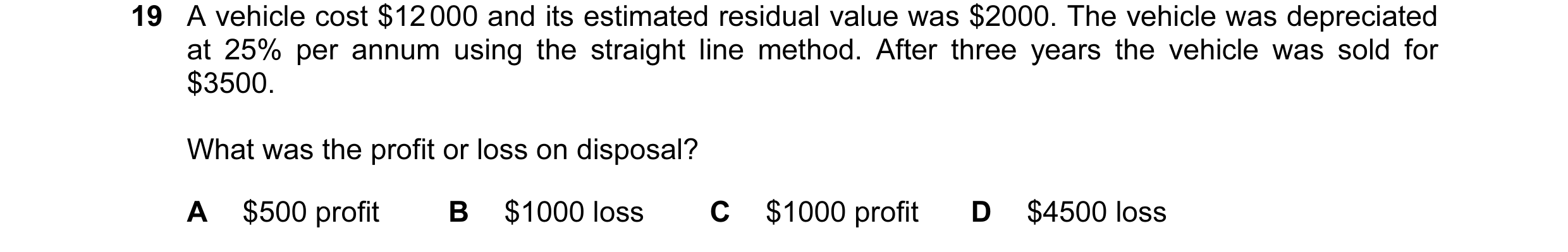 Question 55: A vehicle cost $12 000 and its estimated residual value was $2000. The vehicle was depreciated at 25% per annum using the straight line met…