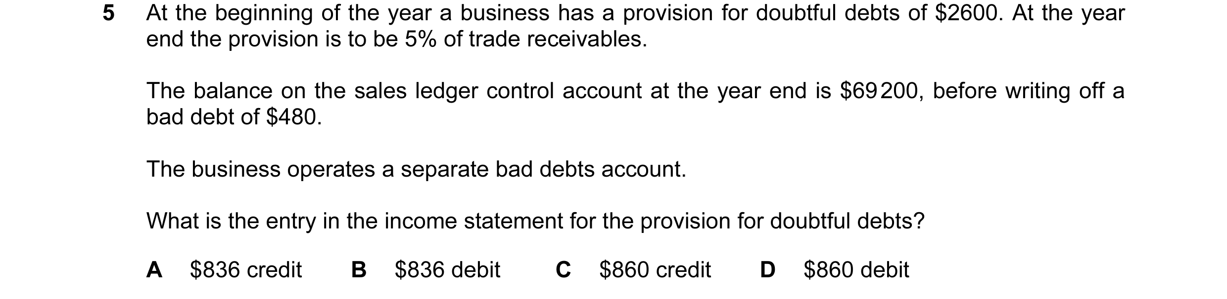 Question 83: At the beginning of the year a business has a provision for doubtful debts of $2600. At the year end the provision is to be 5% of trade rec…