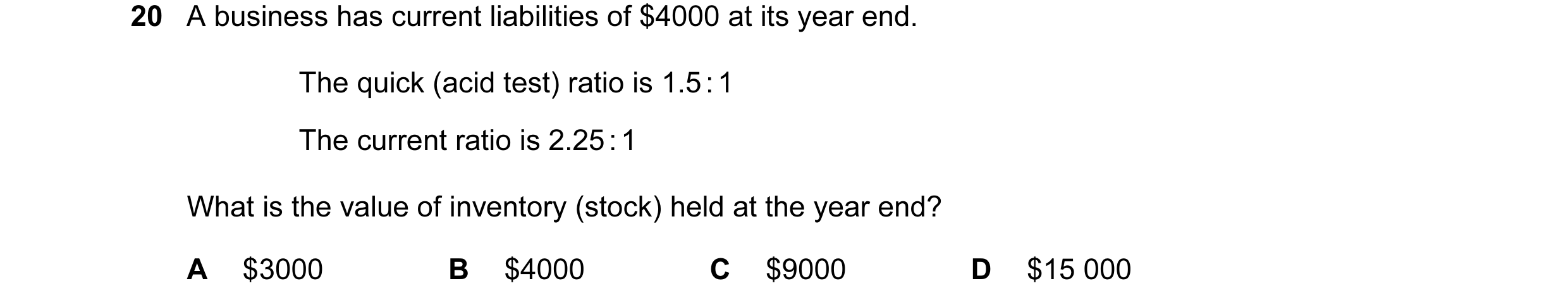 Question 58: A business has current liabilities of $4000 at its year end. The quick (acid test) ratio is 1.5 : 1 The current ratio is 2.25 : 1 What is t…