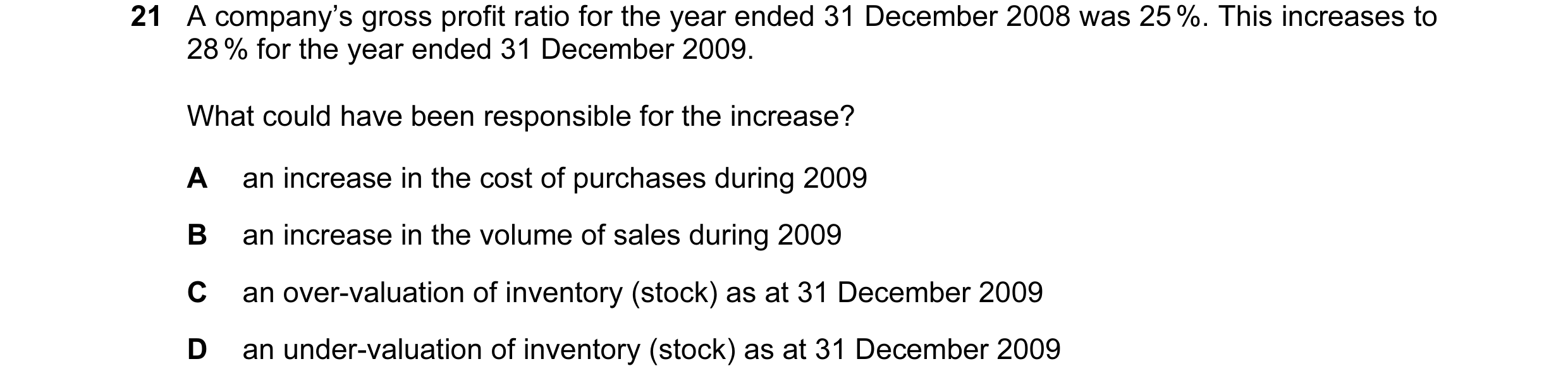 Question 59: A company’s gross profit ratio for the year ended 31 December 2008 was 25 %. This increases to 28 % for the year ended 31 December 2009. Wh…