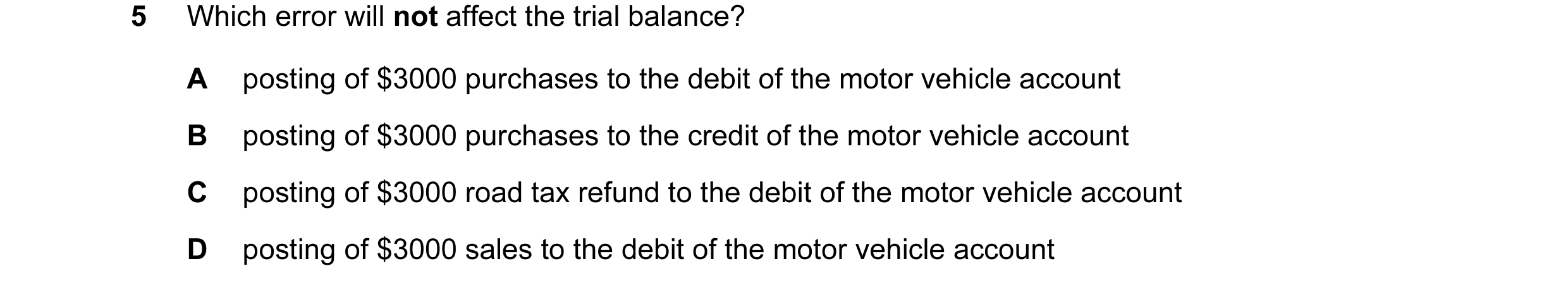 Question 49: Which error will not affect the trial balance? A posting of $3000 purchases to the debit of the motor vehicle account B posting of $3000 pu…