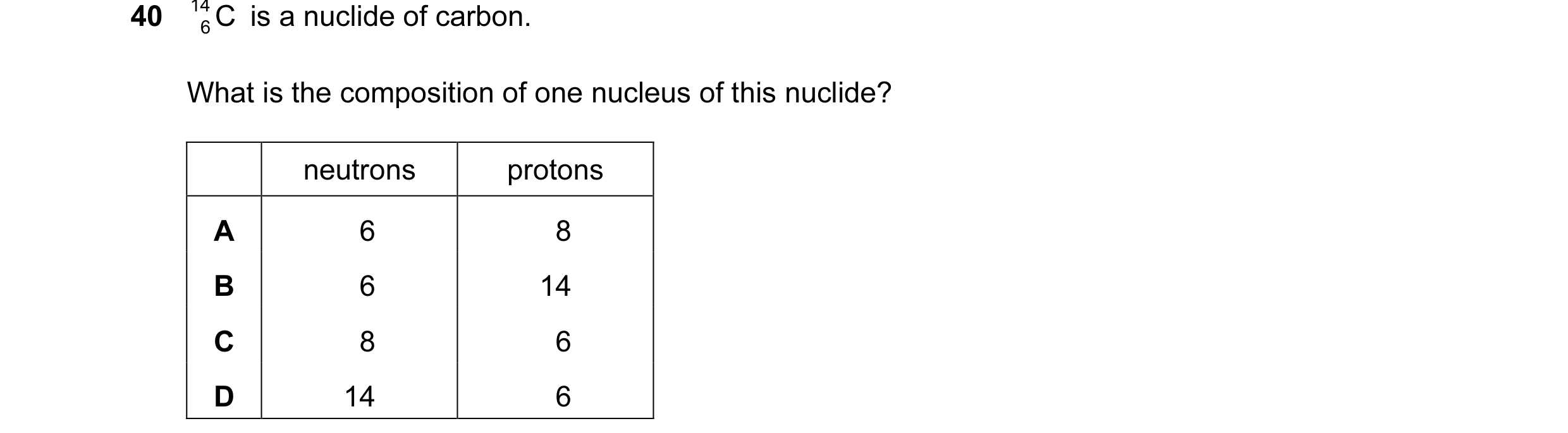 Question 70: 14 C is a nuclide of carbon. 6 What is the composition of one nucleus of this nuclide? neutrons protons A 6 8 B 6 14 C 8 6 D 14 6