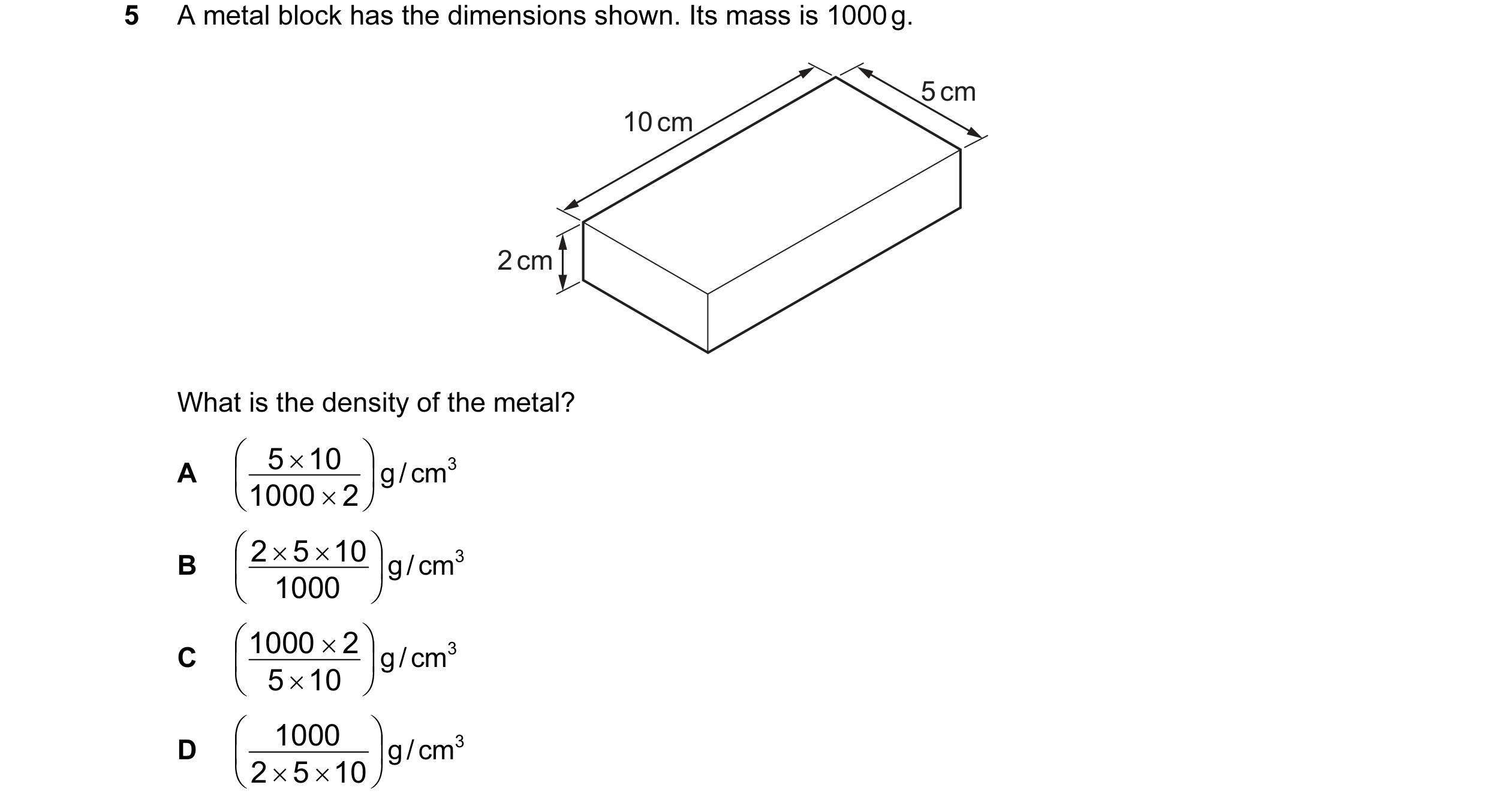 Question 64: A metal block has the dimensions shown. Its mass is 1000 g. 5 cm 10 cm 2 cm What is the density of the metal? 5 × 10 A g / cm3 10…