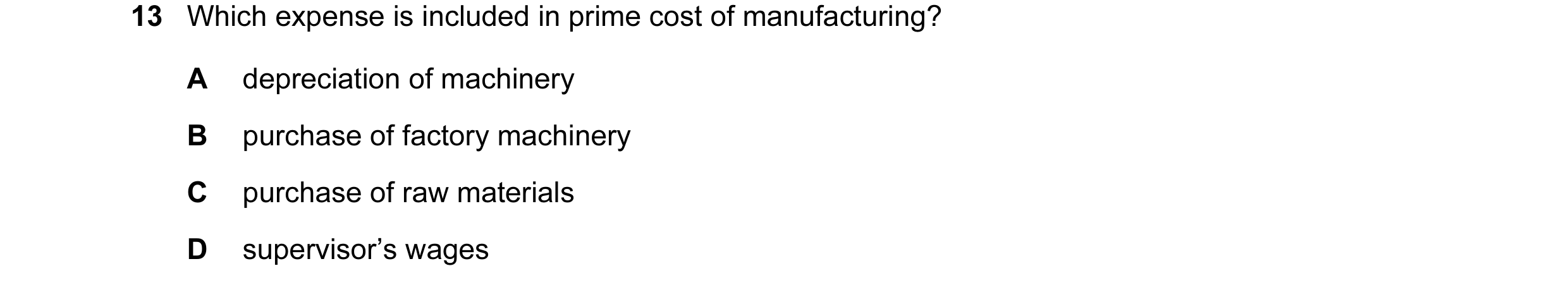 Question 18: Which expense is included in prime cost of manufacturing? A depreciation of machinery B purchase of factory machinery C purchase of raw mat…