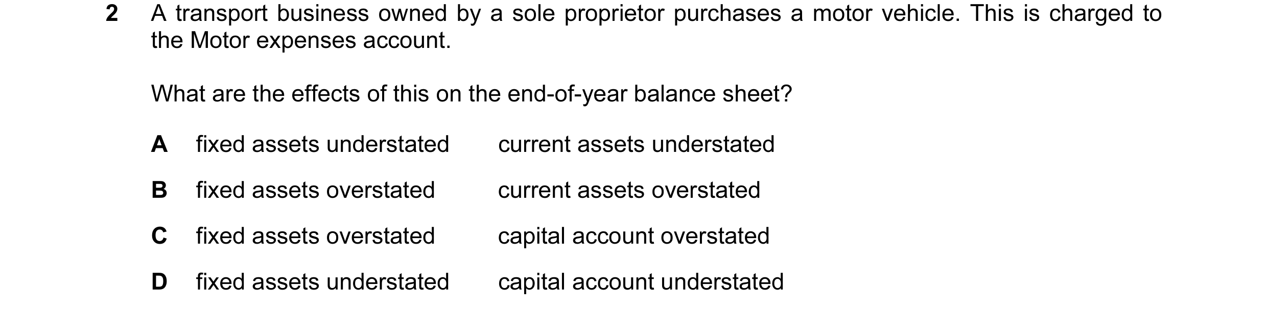 Question 18: A transport business owned by a sole proprietor purchases a motor vehicle. This is charged to the Motor expenses account. What are the effe…