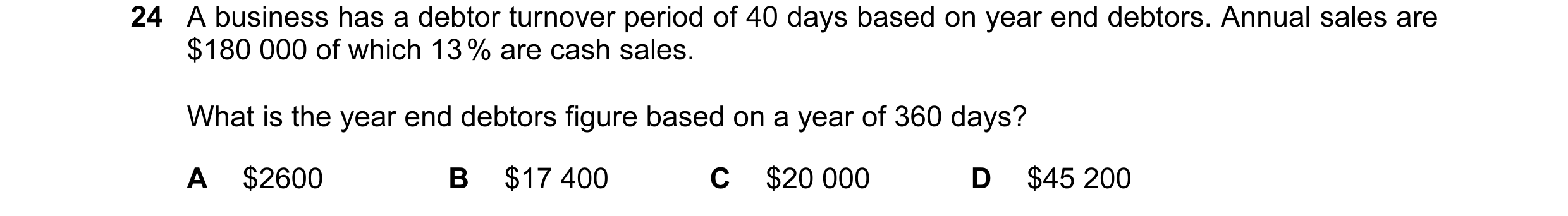 Question 29: A business has a debtor turnover period of 40 days based on year end debtors. Annual sales are $180 000 of which 13 % are cash sales. What …