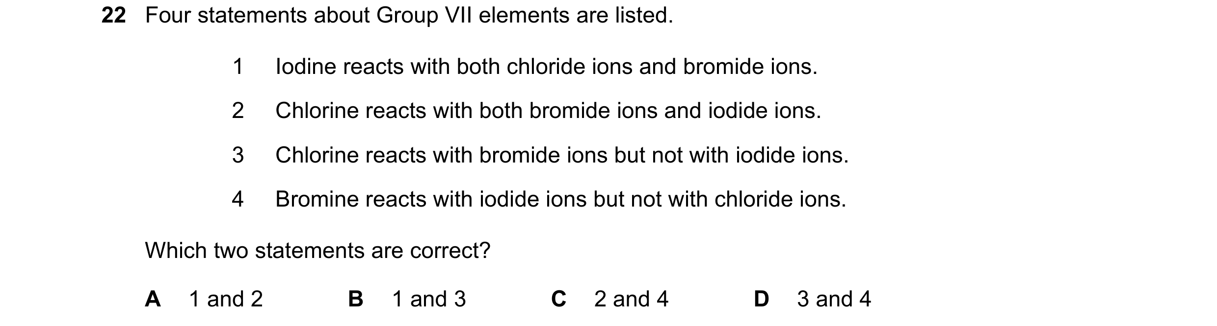 Question 14: Four statements about Group VII elements are listed. 1 Iodine reacts with both chloride ions and bromide ions. 2 Chlorine reacts with both …
