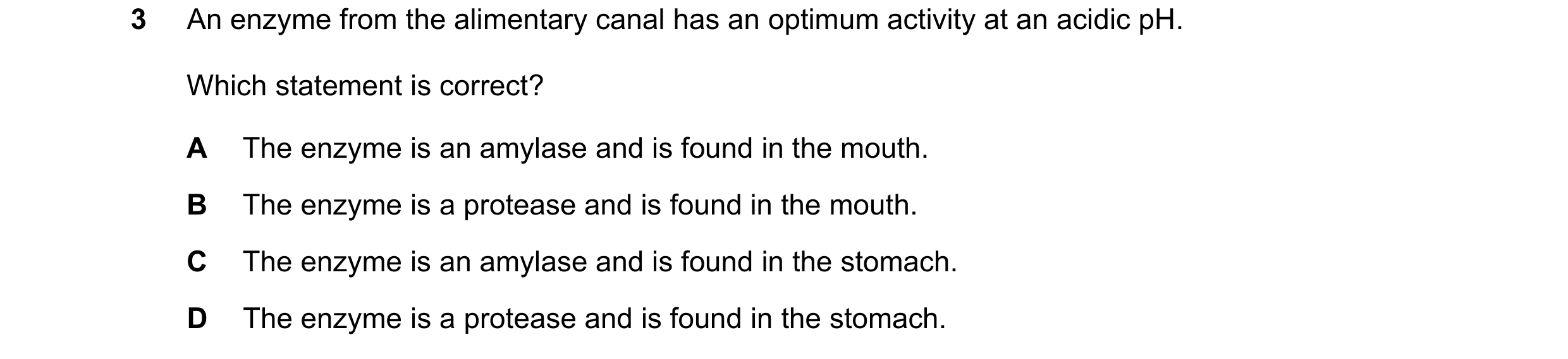 Question 19: An enzyme from the alimentary canal has an optimum activity at an acidic pH. Which statement is correct? A The enzyme is an amylase and is …