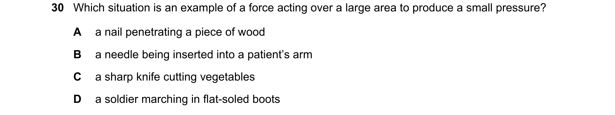 Question 14: Which situation is an example of a force acting over a large area to produce a small pressure? A a nail penetrating a piece of wood B a nee…