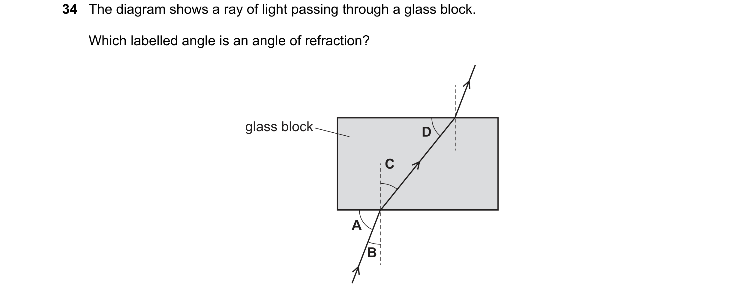 Question 47: The diagram shows a ray of light passing through a glass block. Which labelled angle is an angle of refraction? glass block D C A B