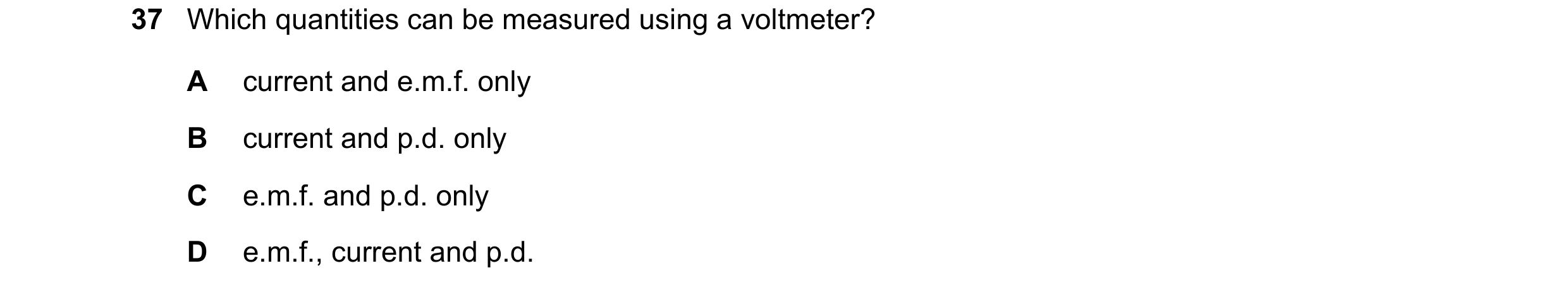 Question 40: Which quantities can be measured using a voltmeter? A current and e.m.f. only B current and p.d. only C e.m.f. and p.d. only D e.m.f., curr…