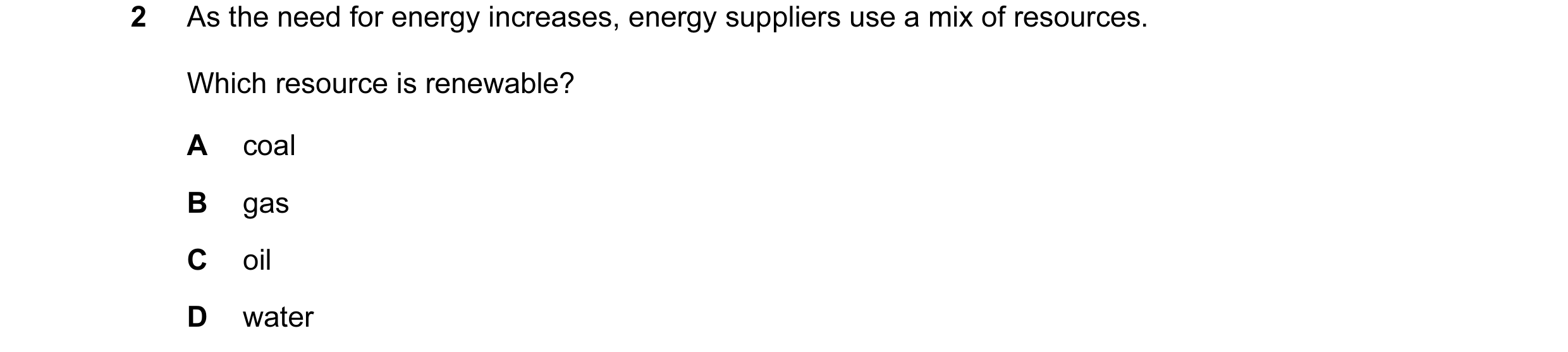 Question 34: As the need for energy increases, energy suppliers use a mix of resources. Which resource is renewable? A coal B gas C oil D water