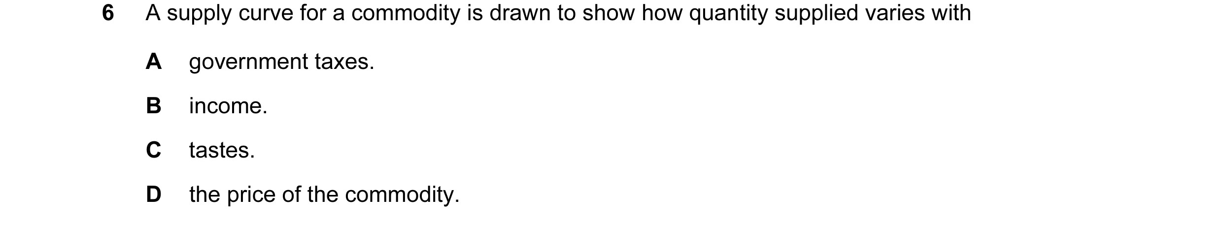 Question 23: A supply curve for a commodity is drawn to show how quantity supplied varies with A government taxes. B income. C tastes. D the price of th…