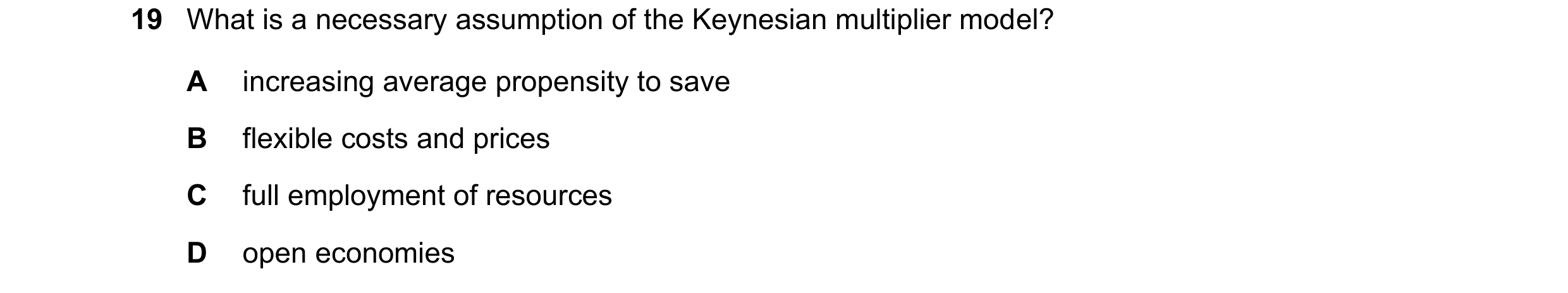Question 137: What is a necessary assumption of the Keynesian multiplier model? A increasing average propensity to save B flexible costs and prices C ful…