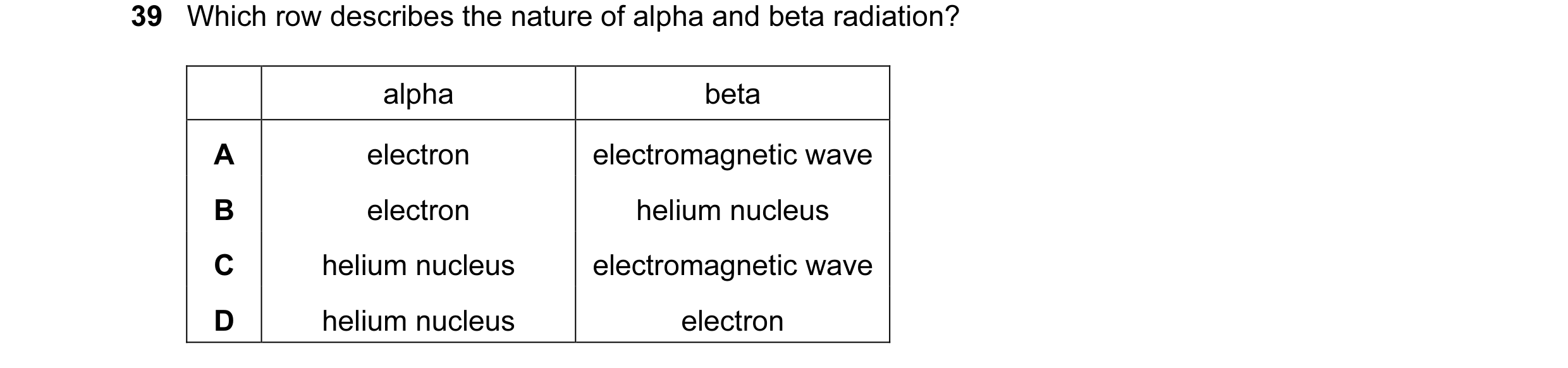 Question 29: Which row describes the nature of alpha and beta radiation? alpha beta A electron electromagnetic wave B electron helium nucleus C helium n…