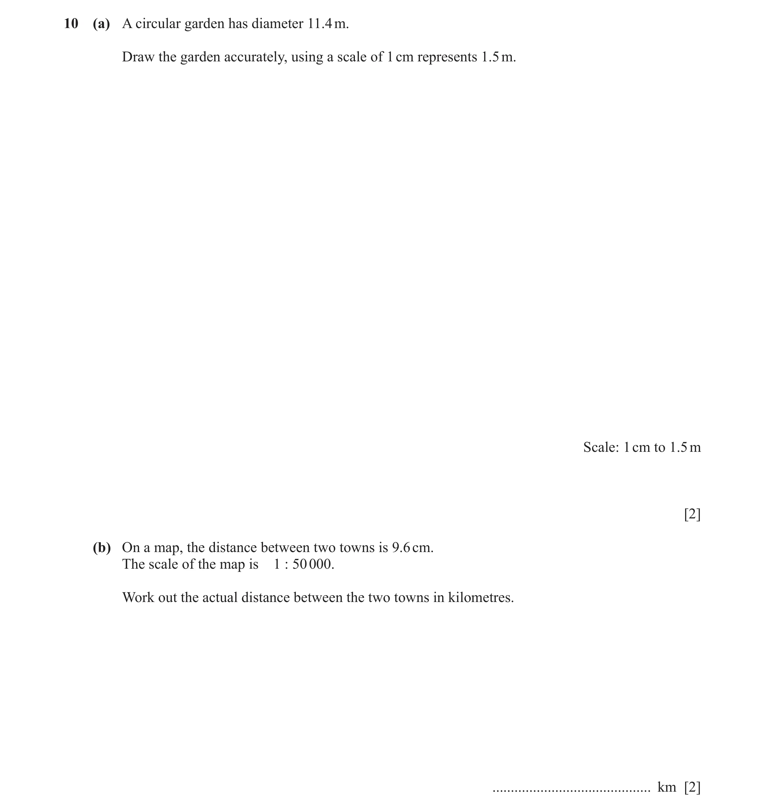 Question 15: (a) A circular garden has diameter 11.4 m. Draw the garden accurately, using a scale of 1 cm represents 1.5 m. Scale: 1 cm to 1.5 m [2] (b)…