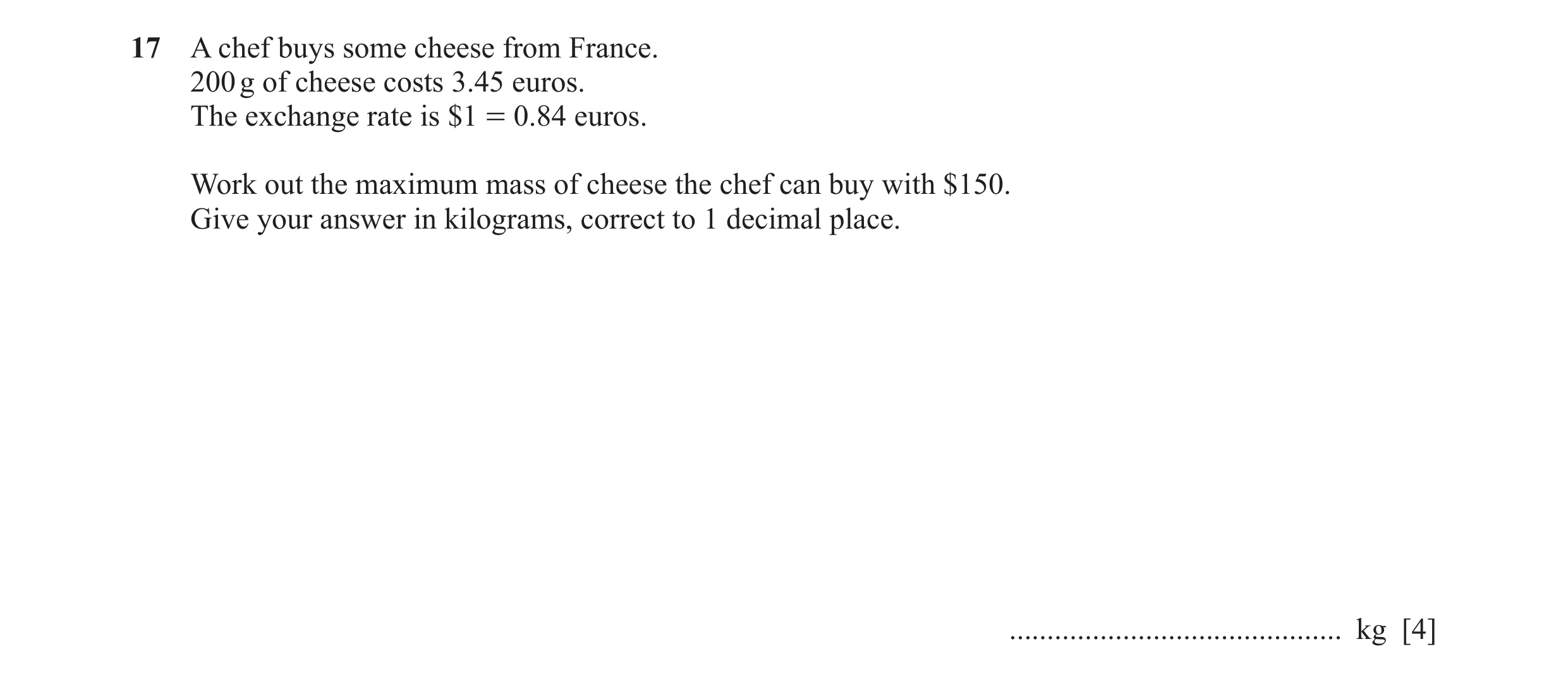 Question 102: A chef buys some cheese from France. 200 g of cheese costs 3.45 euros. The exchange rate is $1 = 0.84 euros. Work out the maximum mass of c…