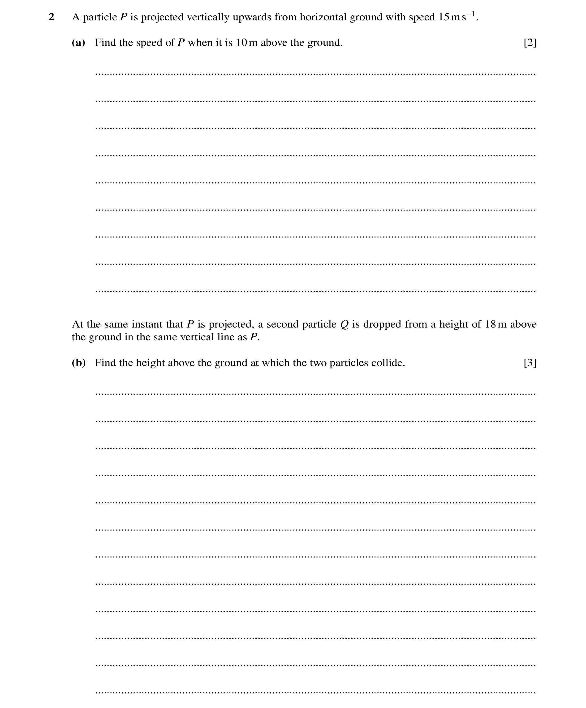 Question 299: A particle P is projected vertically upwards from horizontal ground with speed 15ms−1. (a) Find the speed of P when it is 10m above the gro…