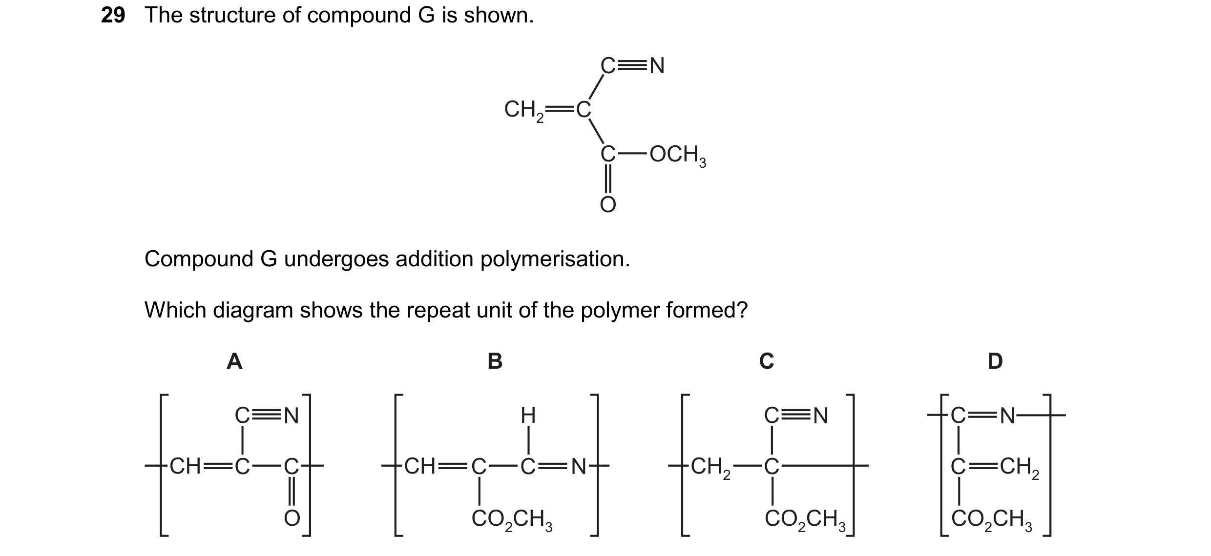 Question 68: The structure of compound G is shown. C N CH2 C C OCH3 O Compound G undergoes addition polymerisation. Which diagram shows the repeat unit …