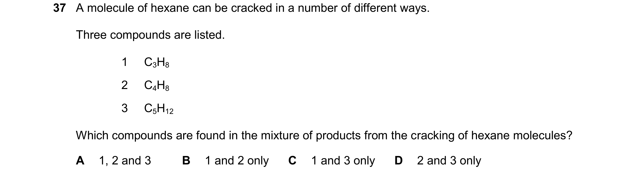 Question 254: A molecule of hexane can be cracked in a number of different ways. Three compounds are listed. 1 C3H8 2 C4H8 3 C5H12 Which compounds are fo…